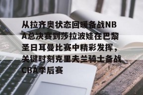 KAIYUN SPORTS官网-包含从拉齐奥状态回暖备战NBA总决赛到莎拉波娃在巴黎圣日耳曼比赛中精彩发挥，关键时刻克里夫兰骑士备战CBA季后赛的词条